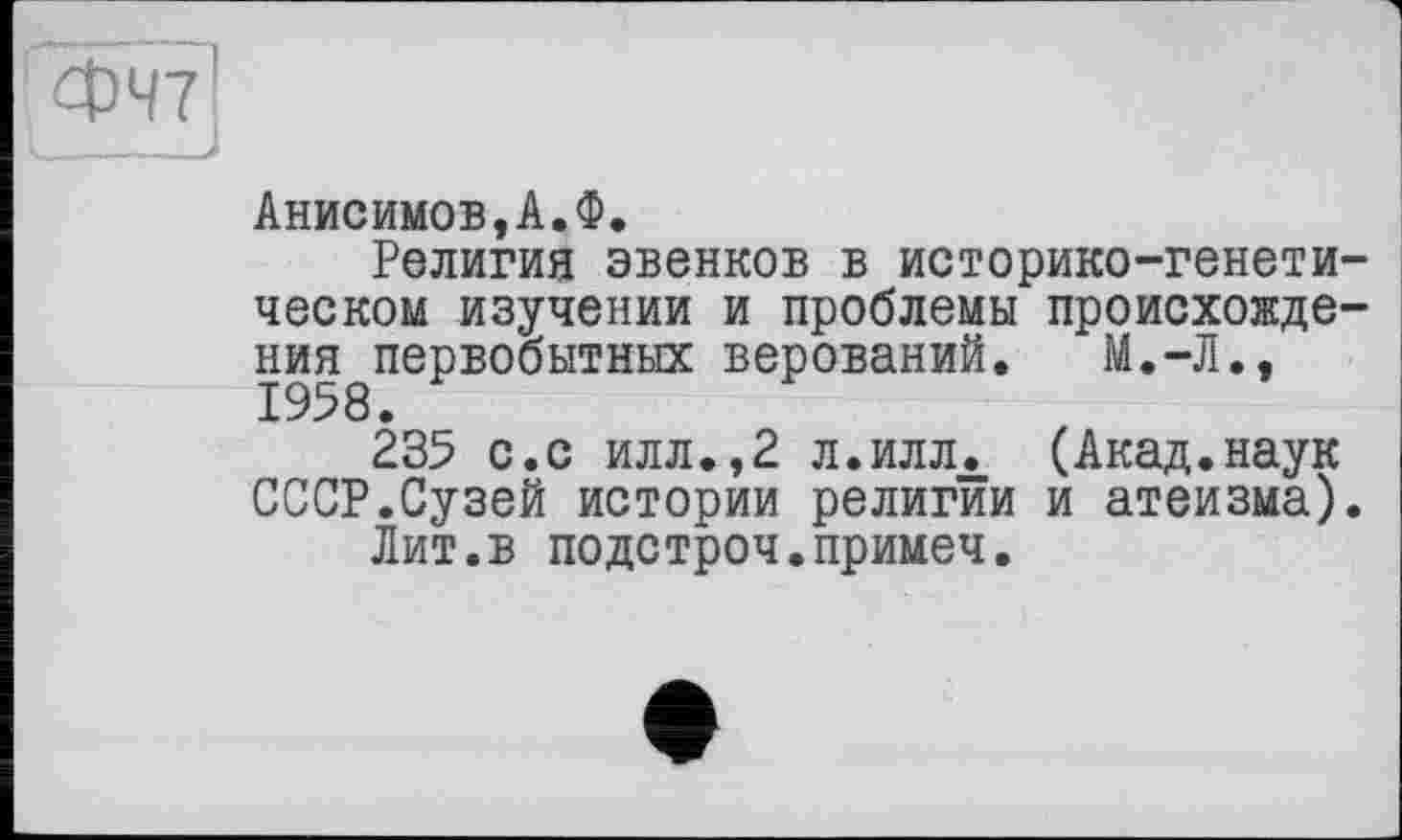 ﻿ФЧ7
Анисимов,А.Ф.
Религия эвенков в историко-генетическом изучении и проблемы происхождения первобытных верований. М.-Л.,
235 с.с илл.,2 л.илл. (Акад.наук СССР.Сузей истории религии и атеизма).
Лит.в подстроч.примеч.